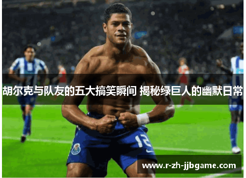 胡尔克与队友的五大搞笑瞬间 揭秘绿巨人的幽默日常