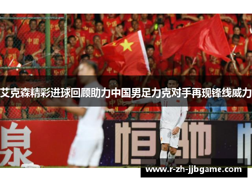 艾克森精彩进球回顾助力中国男足力克对手再现锋线威力