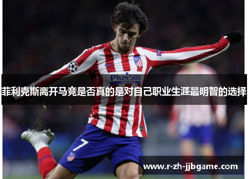 菲利克斯离开马竞是否真的是对自己职业生涯最明智的选择 菲利克斯离开马竞是否真的是对自己职业生涯最明智的选择
