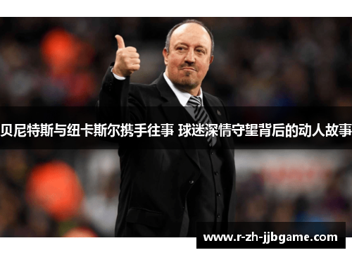 贝尼特斯与纽卡斯尔携手往事 球迷深情守望背后的动人故事 贝尼特斯与纽卡斯尔携手往事 球迷深情守望背后的动人故事