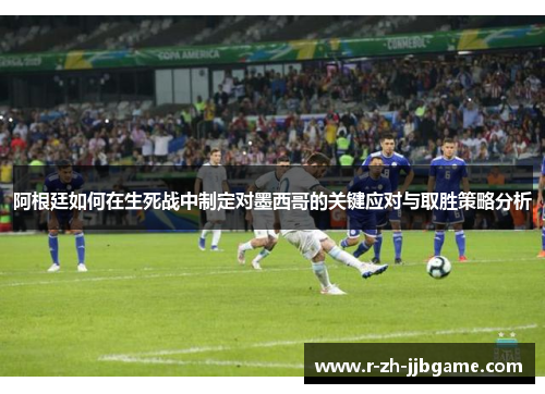 阿根廷如何在生死战中制定对墨西哥的关键应对与取胜策略分析 阿根廷如何在生死战中制定对墨西哥的关键应对与取胜策略分析