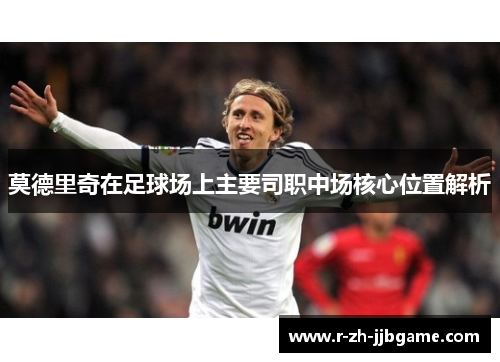 莫德里奇在足球场上主要司职中场核心位置解析