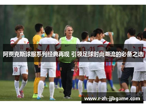 阿贾克斯球服系列经典再现 引领足球时尚潮流的必备之选 阿贾克斯球服系列经典再现 引领足球时尚潮流的必备之选