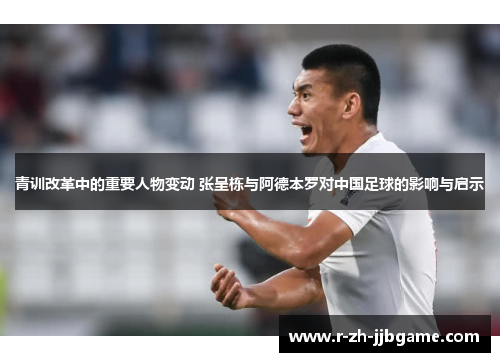 青训改革中的重要人物变动 张呈栋与阿德本罗对中国足球的影响与启示 青训改革中的重要人物变动 张呈栋与阿德本罗对中国足球的影响与启示