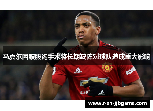马夏尔因腹股沟手术将长期缺阵对球队造成重大影响 马夏尔因腹股沟手术将长期缺阵对球队造成重大影响