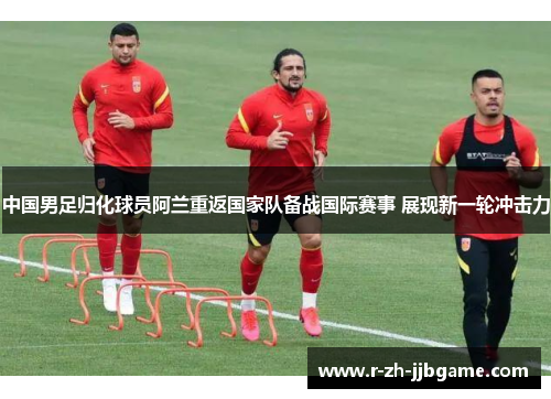 中国男足归化球员阿兰重返国家队备战国际赛事 展现新一轮冲击力 中国男足归化球员阿兰重返国家队备战国际赛事 展现新一轮冲击力